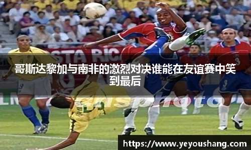 哥斯达黎加与南非的激烈对决谁能在友谊赛中笑到最后